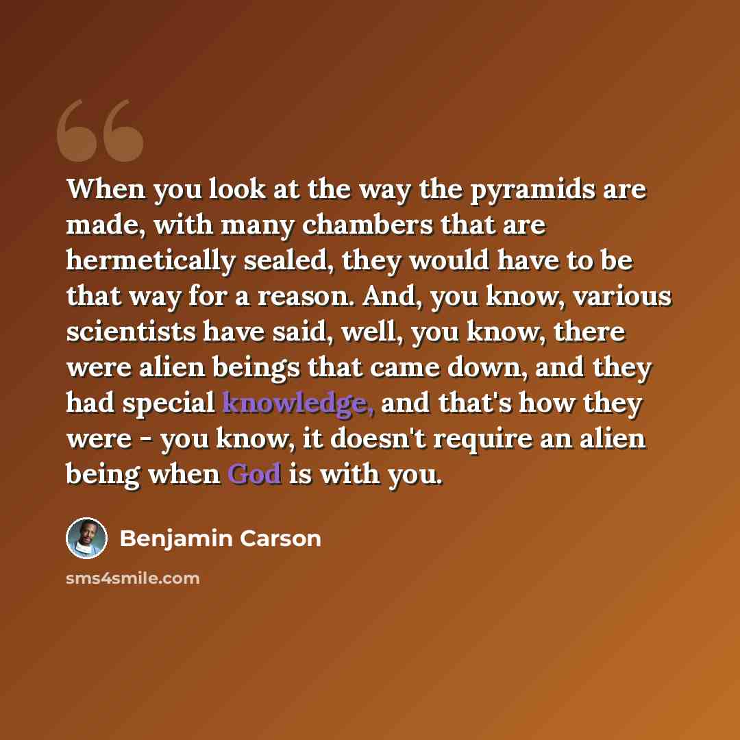 “When you look at the way the pyramids are made, with many chambers that are hermetically sealed, they would have to be that way for a reason. And, you know, various scientists have said, well, you know, there were alien beings that came down, and they had special knowledge, and that's how they…” quote by Benjamin Carson