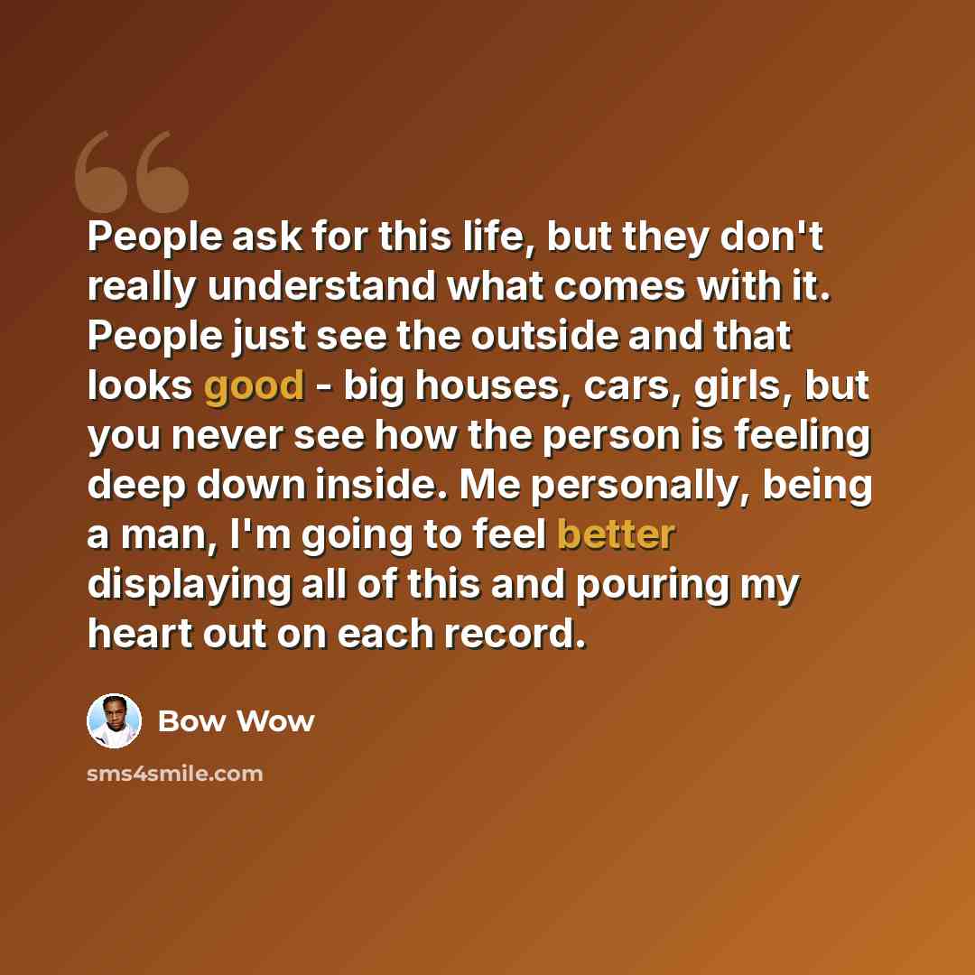“People ask for this life, but they don't really understand what comes with it. People just see the outside and that looks good - big houses, cars, girls, but you never see how the person is feeling deep down inside. Me personally, being a man, I'm going to feel better displaying all of this and…” quote by Bow Wow