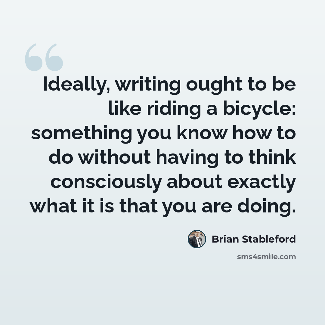 “Ideally, writing ought to be like riding a bicycle: something you know how to do without having to think consciously about exactly what it is that you are doing.” quote by Brian Stableford
