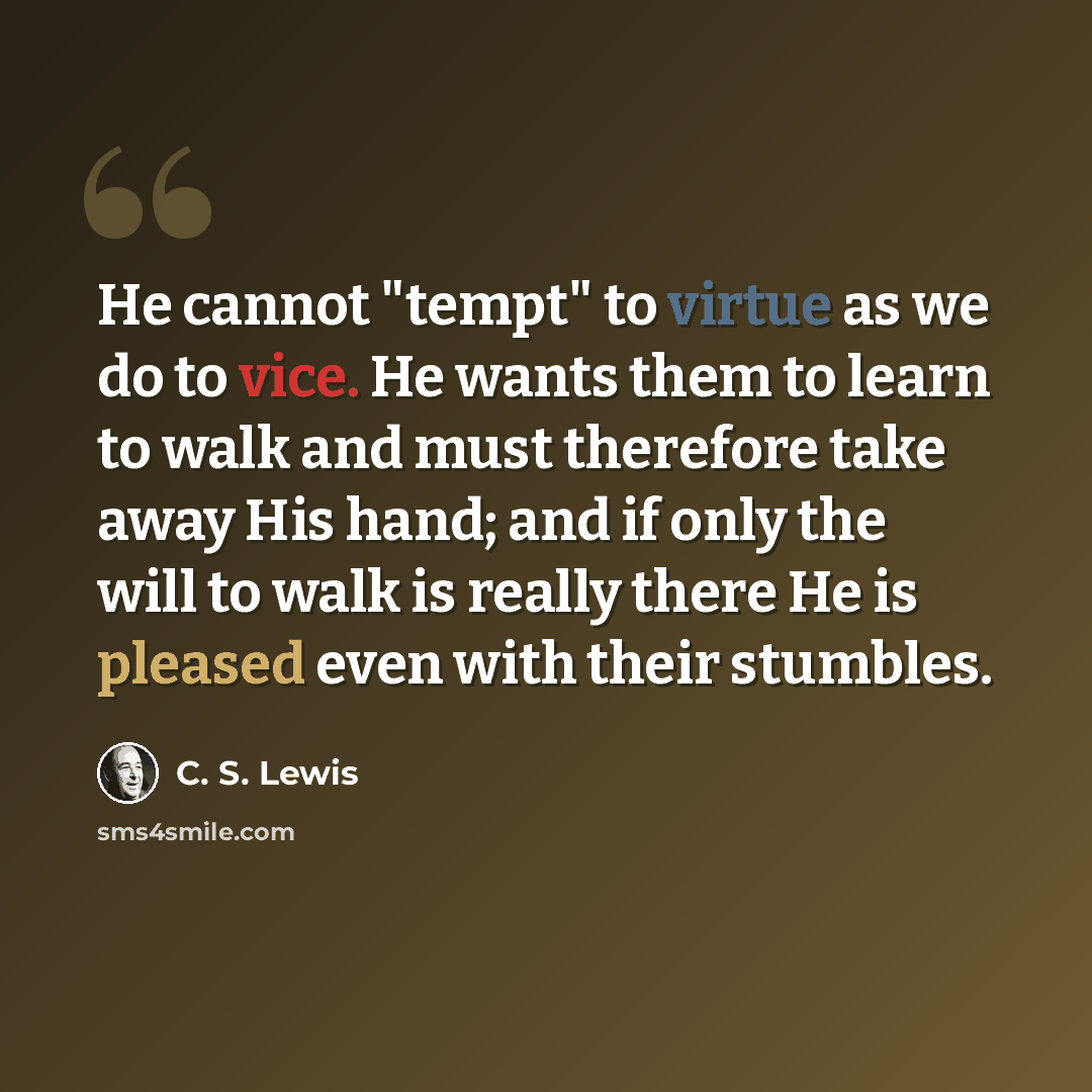“He cannot "tempt" to virtue as we do to vice. He wants them to learn to walk and must therefore take away His hand; and if only the will to walk is really there He is pleased even with their stumbles.” quote by C. S. Lewis