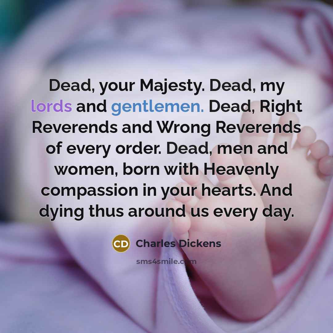 “Dead, your Majesty. Dead, my lords and gentlemen. Dead, Right Reverends and Wrong Reverends of every order. Dead, men and women, born with Heavenly compassion in your hearts. And dying thus around us every day.” quote by Charles Dickens