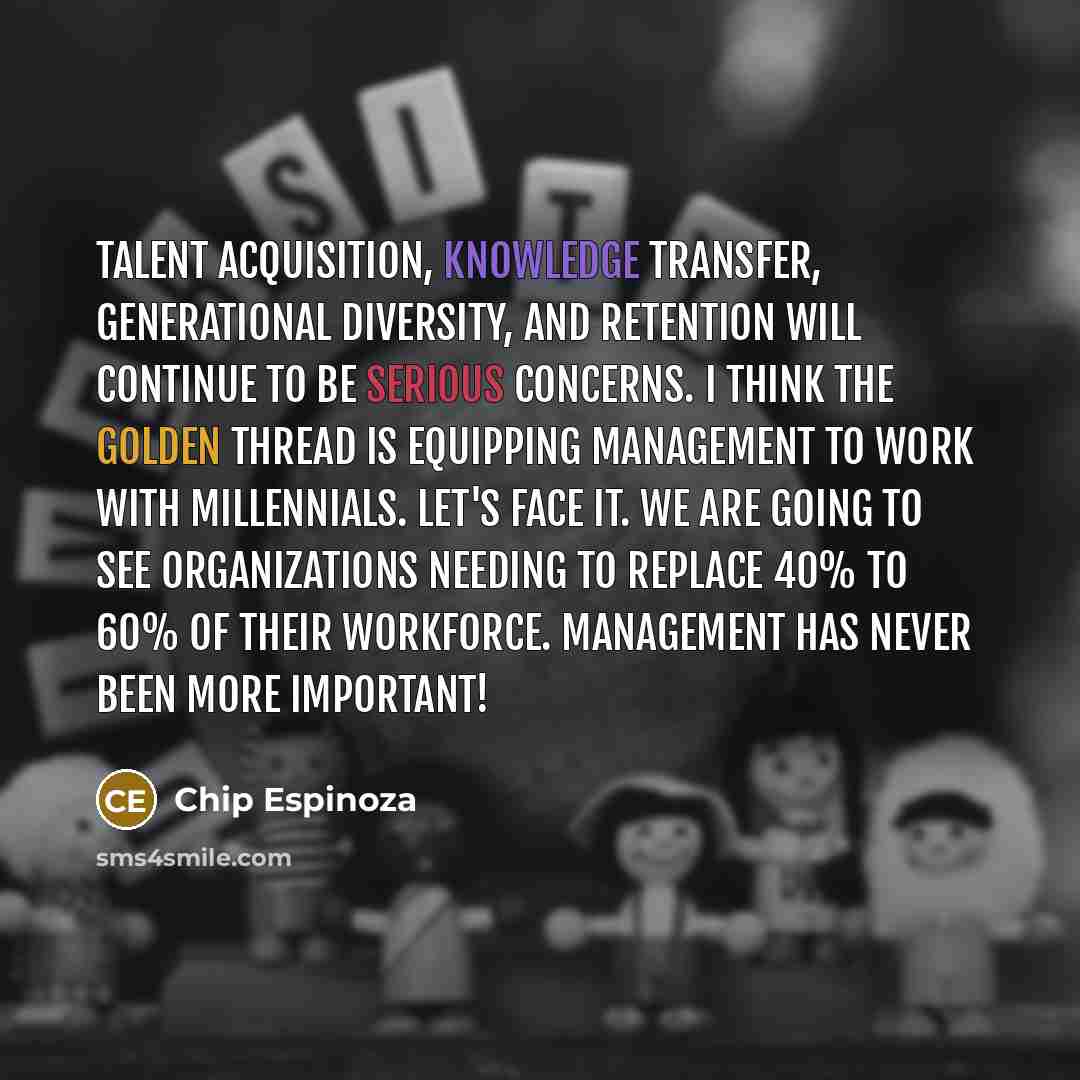 “Talent acquisition, knowledge transfer, generational diversity, and retention will continue to be serious concerns. I think the golden thread is equipping management to work with Millennials. Let's face it. We are going to see organizations needing to replace 40% to 60% of their workforce…” quote by Chip Espinoza