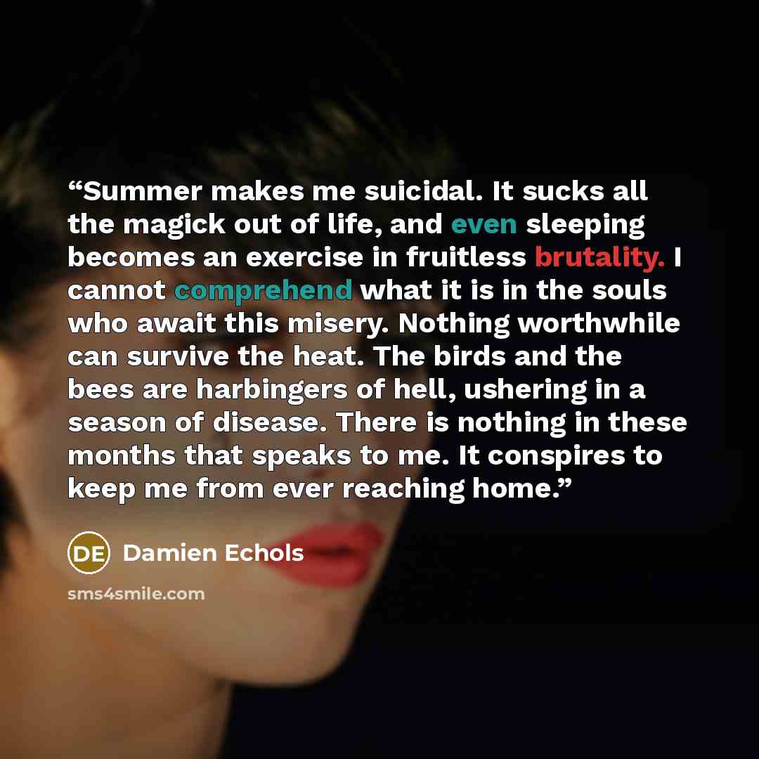 “Summer makes me suicidal. It sucks all the magick out of life, and even sleeping becomes an exercise in fruitless brutality. I cannot comprehend what it is in the souls who await this misery. Nothing worthwhile can survive the heat. The birds and the bees are harbingers of hell, ushering in a…” quote by Damien Echols