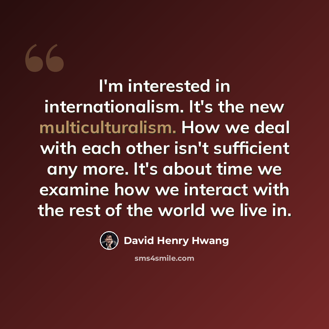 “I'm interested in internationalism. It's the new multiculturalism. How we deal with each other isn't sufficient any more. It's about time we examine how we interact with the rest of the world we live in.” quote by David Henry Hwang