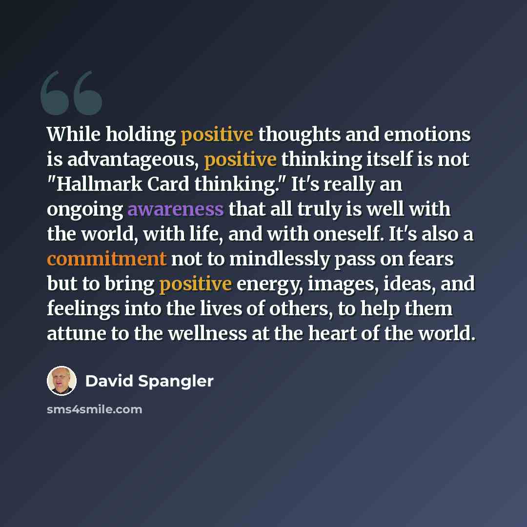 “While holding positive thoughts and emotions is advantageous, positive thinking itself is not "Hallmark Card thinking." It's really an ongoing awareness that all truly is well with the world, with life, and with oneself. It's also a commitment not to mindlessly pass on fears but to bring positive…” quote by David Spangler