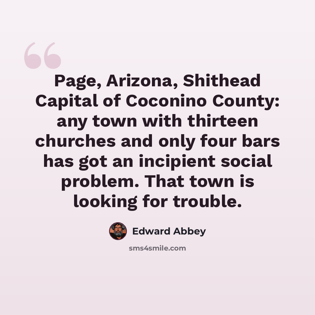 “Page, Arizona, Shithead Capital of Coconino County: any town with thirteen churches and only four bars has got an incipient social problem. That town is looking for trouble.” quote by Edward Abbey