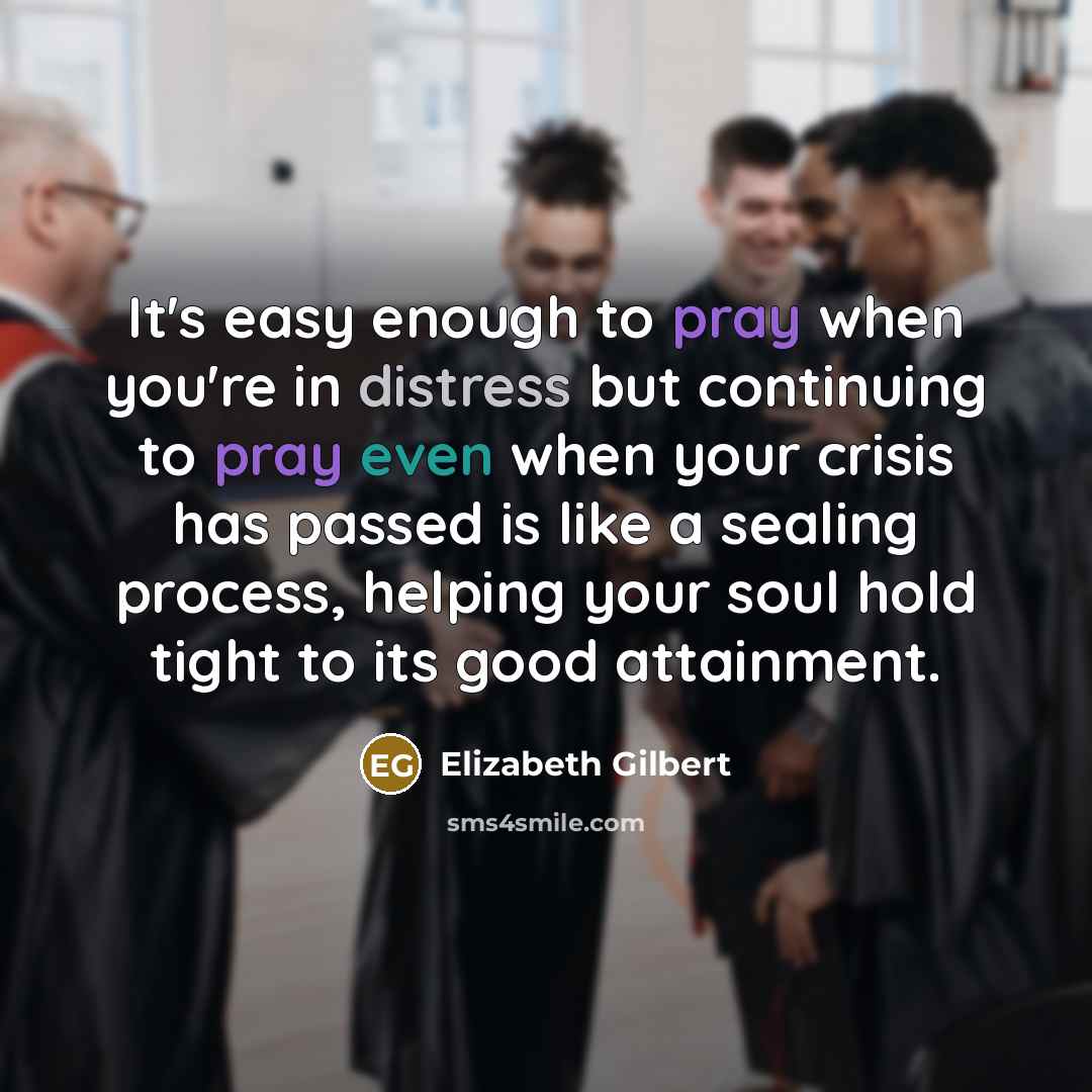 “It's easy enough to pray when you're in distress but continuing to pray even when your crisis has passed is like a sealing process, helping your soul hold tight to its good attainment.” quote by Elizabeth Gilbert