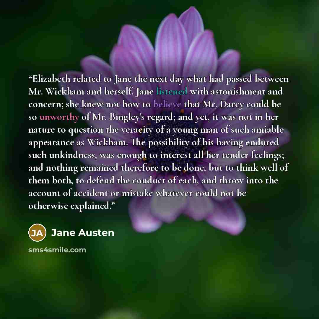 “Elizabeth related to Jane the next day what had passed between Mr. Wickham and herself. Jane listened with astonishment and concern; she knew not how to believe that Mr. Darcy could be so unworthy of Mr. Bingley's regard; and yet, it was not in her nature to question the veracity of a young man of…” quote by Jane Austen