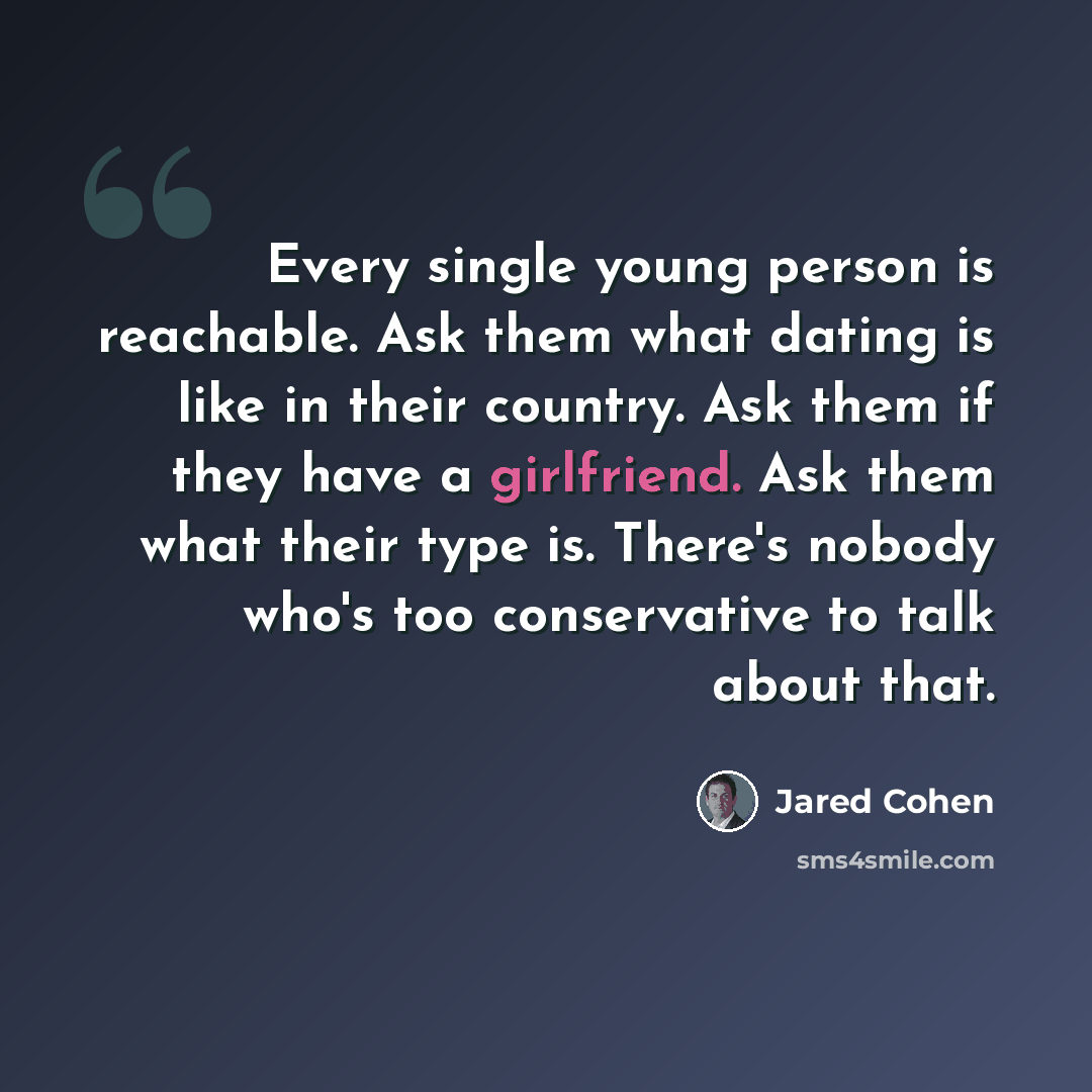 “Every single young person is reachable. Ask them what dating is like in their country. Ask them if they have a girlfriend. Ask them what their type is. There's nobody who's too conservative to talk about that.” quote by Jared Cohen
