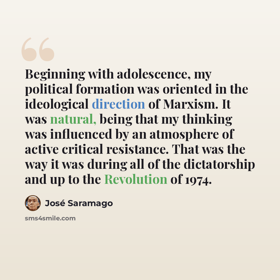 “Beginning with adolescence, my political formation was oriented in the ideological direction of Marxism. It was natural, being that my thinking was influenced by an atmosphere of active critical resistance. That was the way it was during all of the dictatorship and up to the Revolution of 1974.” quote by Jose Saramago