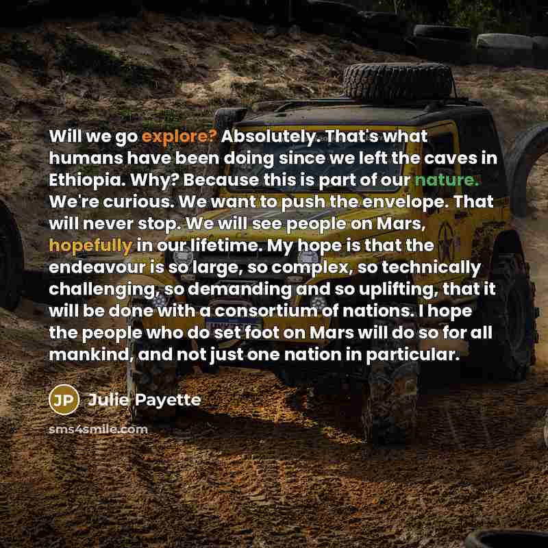 “Will we go explore? Absolutely. That's what humans have been doing since we left the caves in Ethiopia. Why? Because this is part of our nature. We're curious. We want to push the envelope. That will never stop. We will see people on Mars, hopefully in our lifetime. My hope is that the endeavour…” quote by Julie Payette