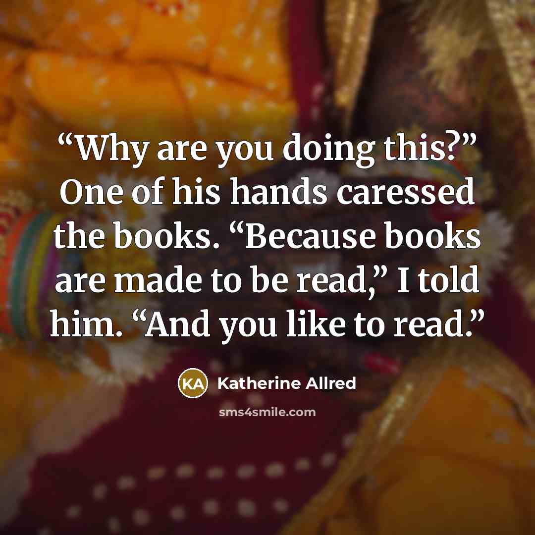 “Why are you doing this?” One of his hands caressed the books. “Because books are made to be read,” I told him. “And you like to read.” quote by Katherine Allred
