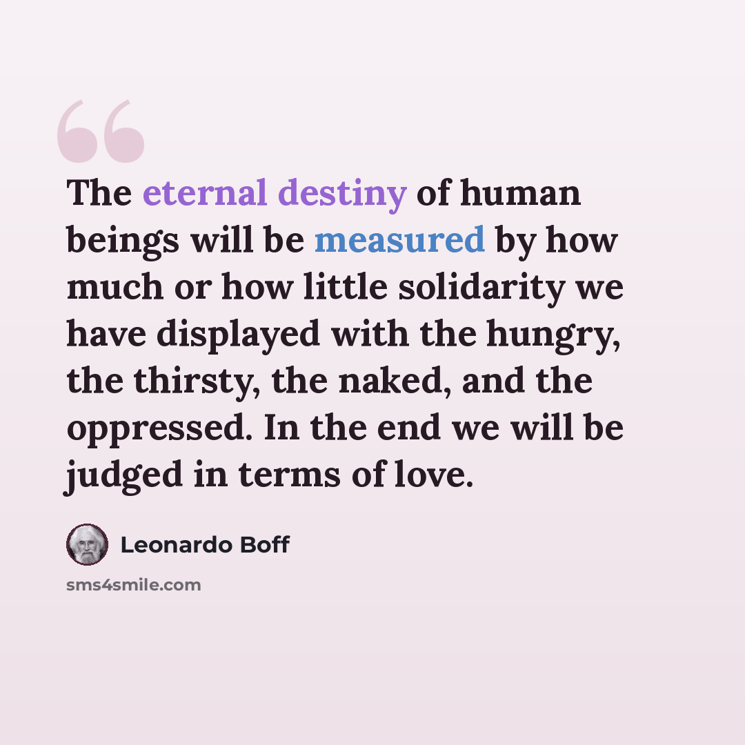 “The eternal destiny of human beings will be measured by how much or how little solidarity we have displayed with the hungry, the thirsty, the naked, and the oppressed. In the end we will be judged in terms of love.” quote by Leonardo Boff