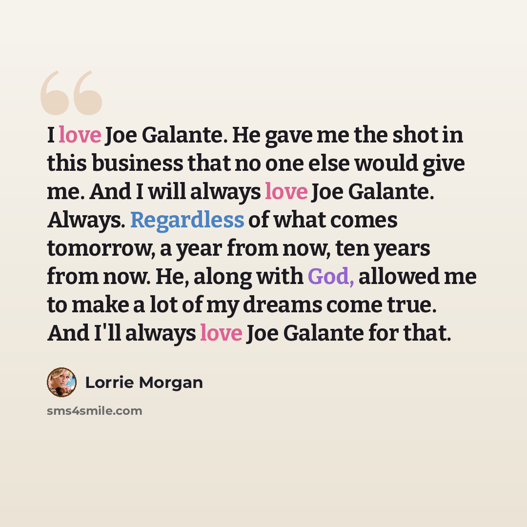 “I love Joe Galante. He gave me the shot in this business that no one else would give me. And I will always love Joe Galante. Always. Regardless of what comes tomorrow, a year from now, ten years from now. He, along with God, allowed me to make a lot of my dreams come true. And I'll always love Joe…” quote by Lorrie Morgan
