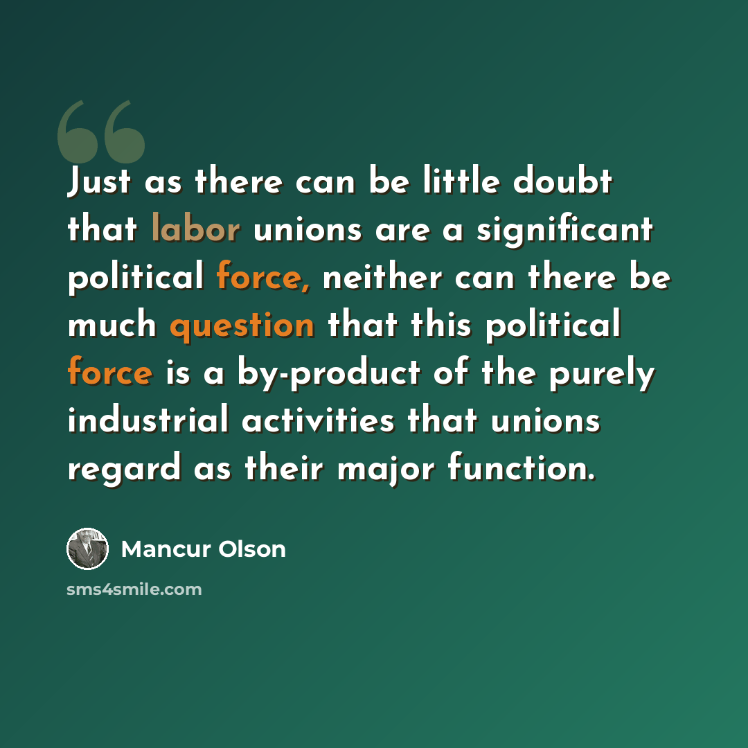 “Just as there can be little doubt that labor unions are a significant political force, neither can there be much question that this political force is a by-product of the purely industrial activities that unions regard as their major function.” quote by Mancur Olson