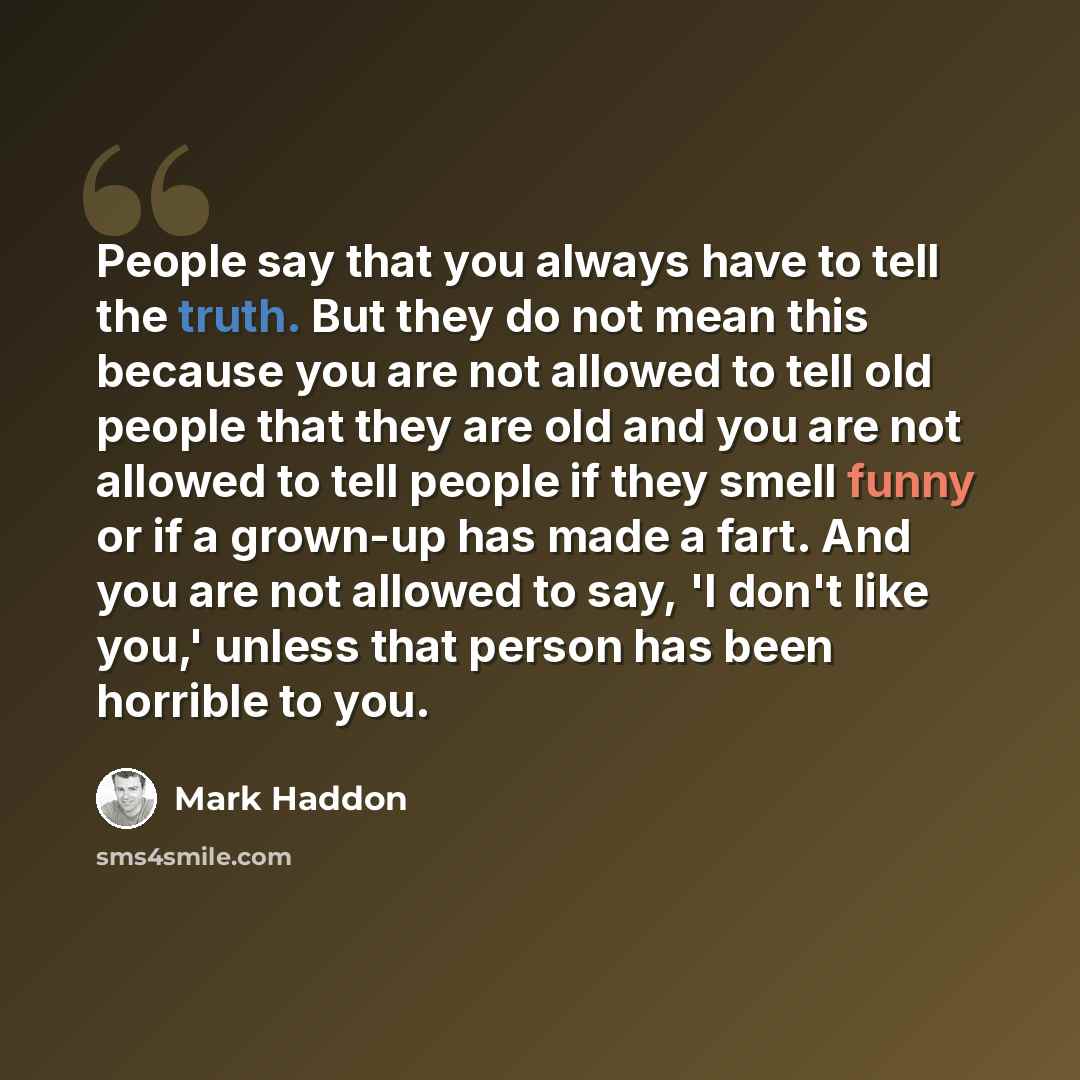 “People say that you always have to tell the truth. But they do not mean this because you are not allowed to tell old people that they are old and you are not allowed to tell people if they smell funny or if a grown-up has made a fart. And you are not allowed to say, 'I don't like you,' unless that…” quote by Mark Haddon