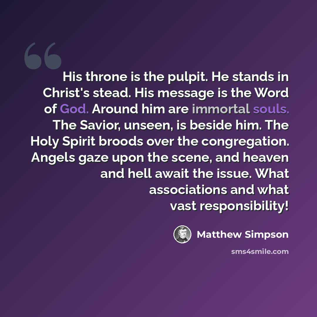 “His throne is the pulpit. He stands in Christ's stead. His message is the Word of God. Around him are immortal souls. The Savior, unseen, is beside him. The Holy Spirit broods over the congregation. Angels gaze upon the scene, and heaven and hell await the issue. What associations and what vast…” quote by Matthew Simpson
