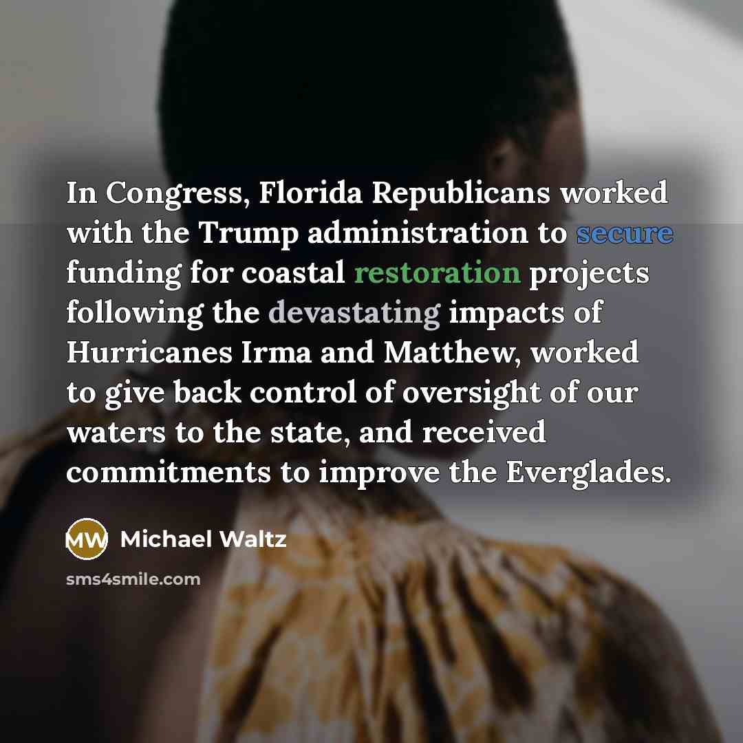 “In Congress, Florida Republicans worked with the Trump administration to secure funding for coastal restoration projects following the devastating impacts of Hurricanes Irma and Matthew, worked to give back control of oversight of our waters to the state, and received commitments to improve the…” quote by Michael Waltz