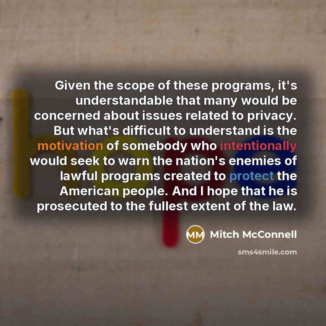 “Given the scope of these programs, it's understandable that many would be concerned about issues related to privacy. But what's difficult to understand is the motivation of somebody who intentionally would seek to warn the nation's enemies of lawful programs created to protect the American people…” quote by Mitch McConnell