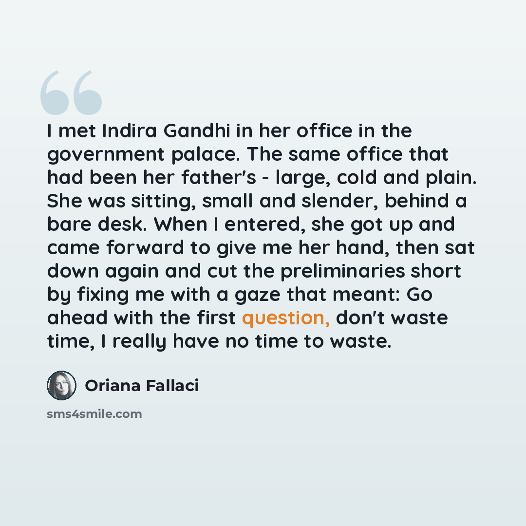 “I met Indira Gandhi in her office in the government palace. The same office that had been her father's - large, cold and plain. She was sitting, small and slender, behind a bare desk. When I entered, she got up and came forward to give me her hand, then sat down again and cut the preliminaries…” quote by Oriana Fallaci