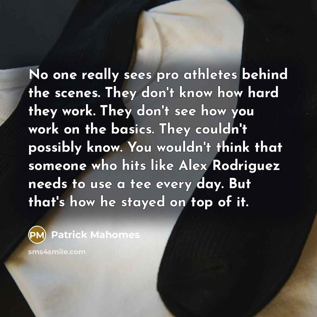 “No one really sees pro athletes behind the scenes. They don't know how hard they work. They don't see how you work on the basics. They couldn't possibly know. You wouldn't think that someone who hits like Alex Rodriguez needs to use a tee every day. But that's how he stayed on top of it.” quote by Patrick Mahomes