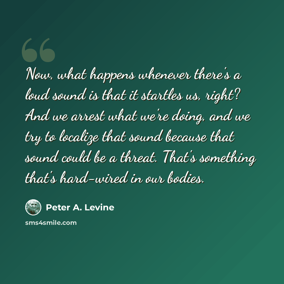 “Now, what happens whenever there's a loud sound is that it startles us, right? And we arrest what we're doing, and we try to localize that sound because that sound could be a threat. That's something that's hard-wired in our bodies.” quote by Peter A. Levine