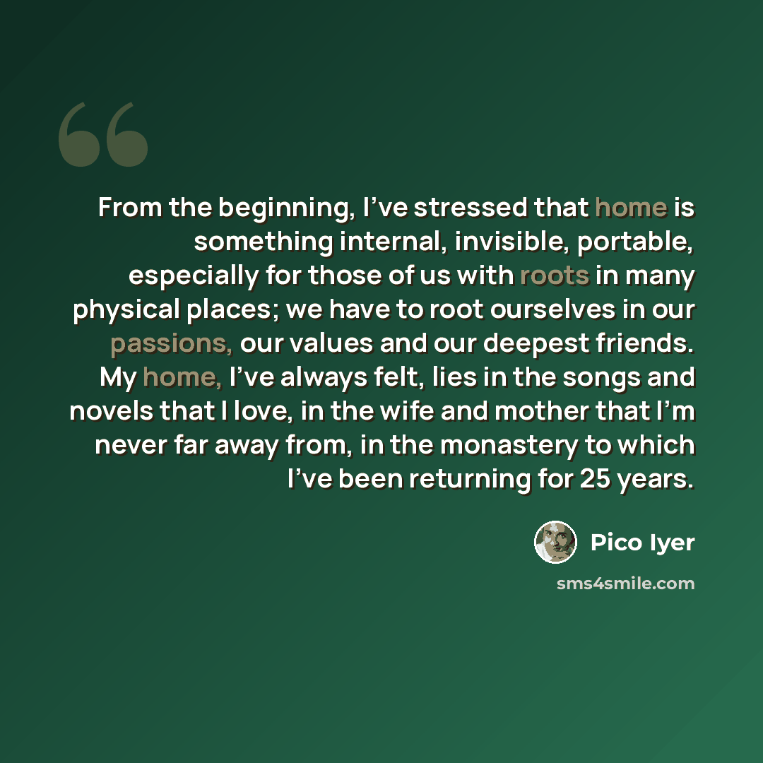 “From the beginning, I've stressed that home is something internal, invisible, portable, especially for those of us with roots in many physical places; we have to root ourselves in our passions, our values and our deepest friends. My home, I've always felt, lies in the songs and novels that I love…” quote by Pico Iyer