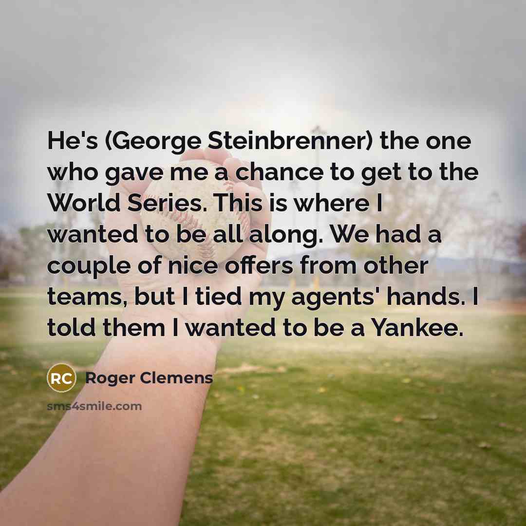 “He's (George Steinbrenner) the one who gave me a chance to get to the World Series. This is where I wanted to be all along. We had a couple of nice offers from other teams, but I tied my agents' hands. I told them I wanted to be a Yankee.” quote by Roger Clemens