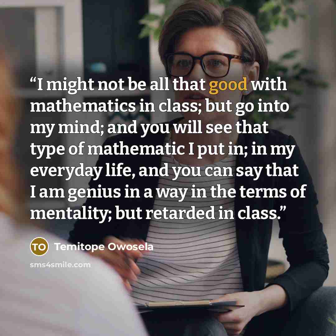 “I might not be all that good with mathematics in class; but go into my mind; and you will see that type of mathematic I put in; in my everyday life, and you can say that I am genius in a way in the terms of mentality; but retarded in class.” quote by Temitope Owosela