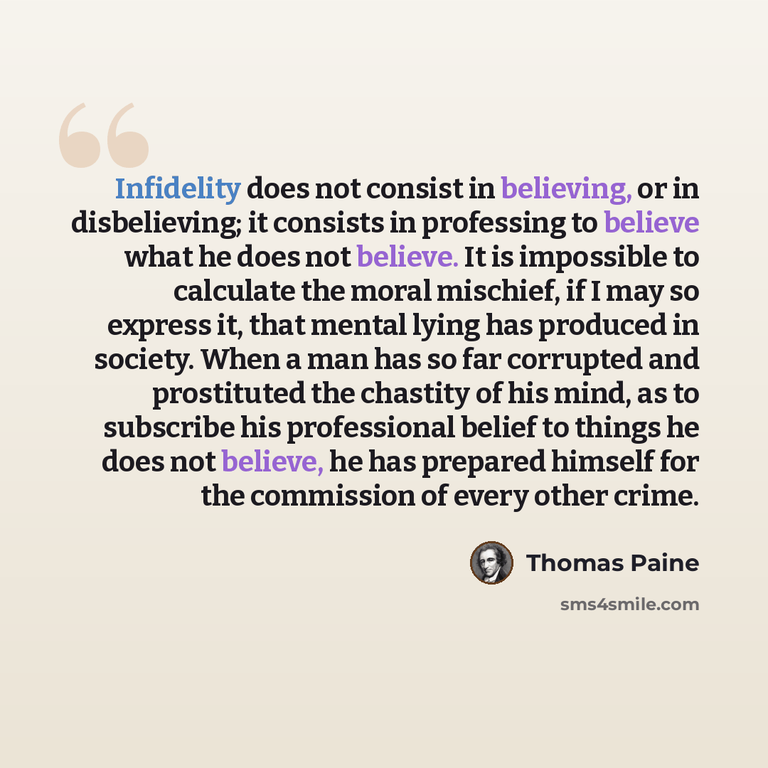 “Infidelity does not consist in believing, or in disbelieving; it consists in professing to believe what he does not believe. It is impossible to calculate the moral mischief, if I may so express it, that mental lying has produced in society. When a man has so far corrupted and prostituted the…” quote by Thomas Paine