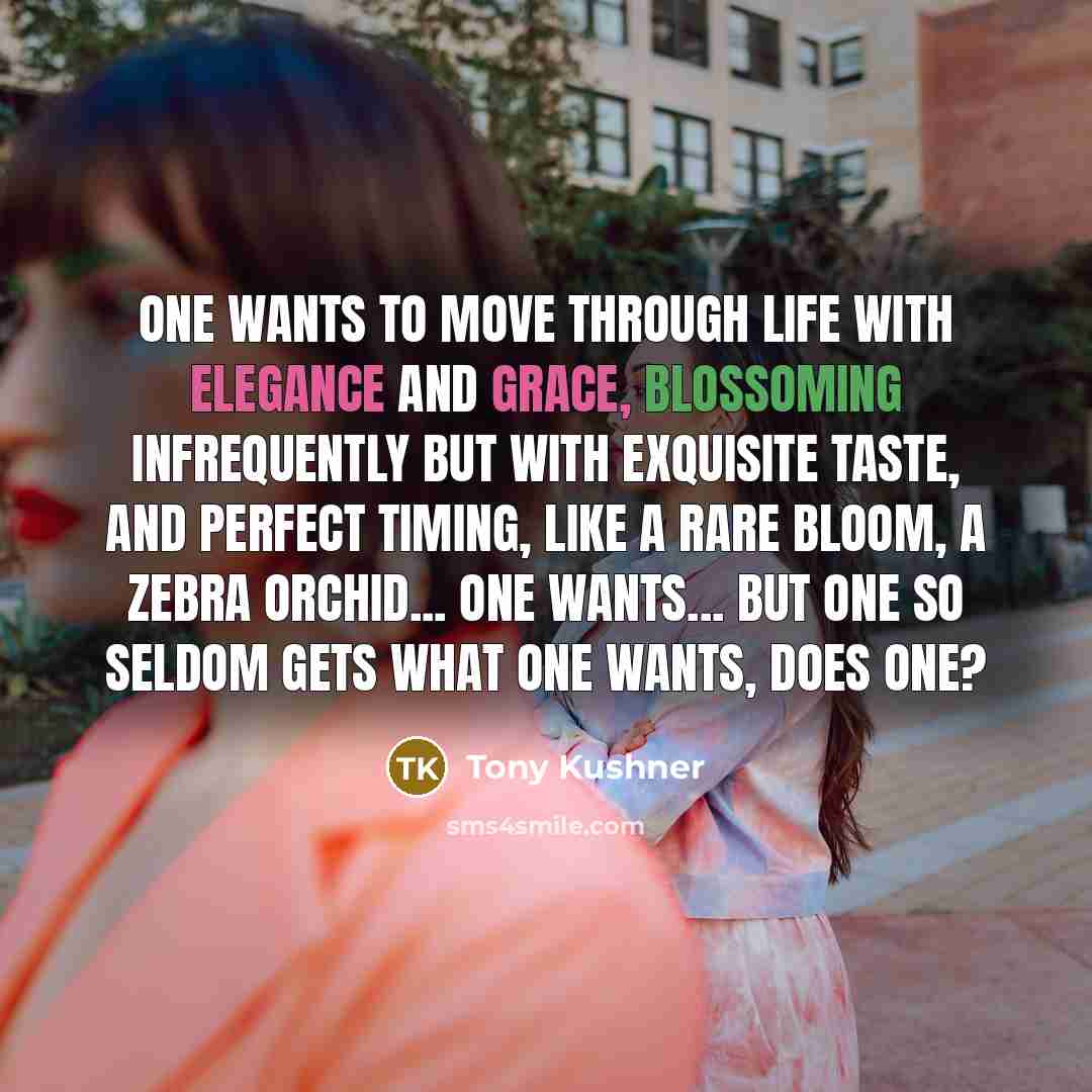 “One wants to move through life with elegance and grace, blossoming infrequently but with exquisite taste, and perfect timing, like a rare bloom, a zebra orchid... One wants... But one so seldom gets what one wants, does one?” quote by Tony Kushner