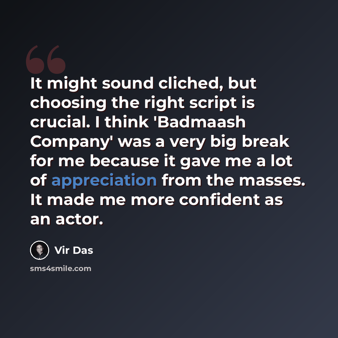 “It might sound cliched, but choosing the right script is crucial. I think 'Badmaash Company' was a very big break for me because it gave me a lot of appreciation from the masses. It made me more confident as an actor.” quote by Vir Das