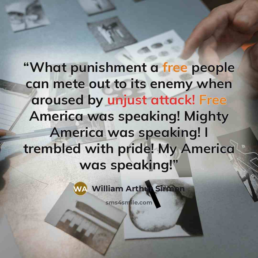 “What punishment a free people can mete out to its enemy when aroused by unjust attack! Free America was speaking! Mighty America was speaking! I trembled with pride! My America was speaking!” quote by William Arthur Sirmon