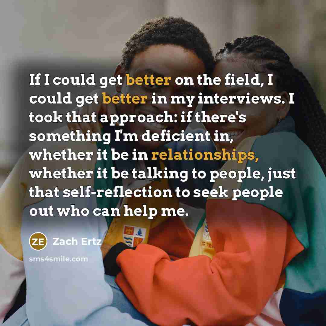 “If I could get better on the field, I could get better in my interviews. I took that approach: if there's something I'm deficient in, whether it be in relationships, whether it be talking to people, just that self-reflection to seek people out who can help me.” quote by Zach Ertz