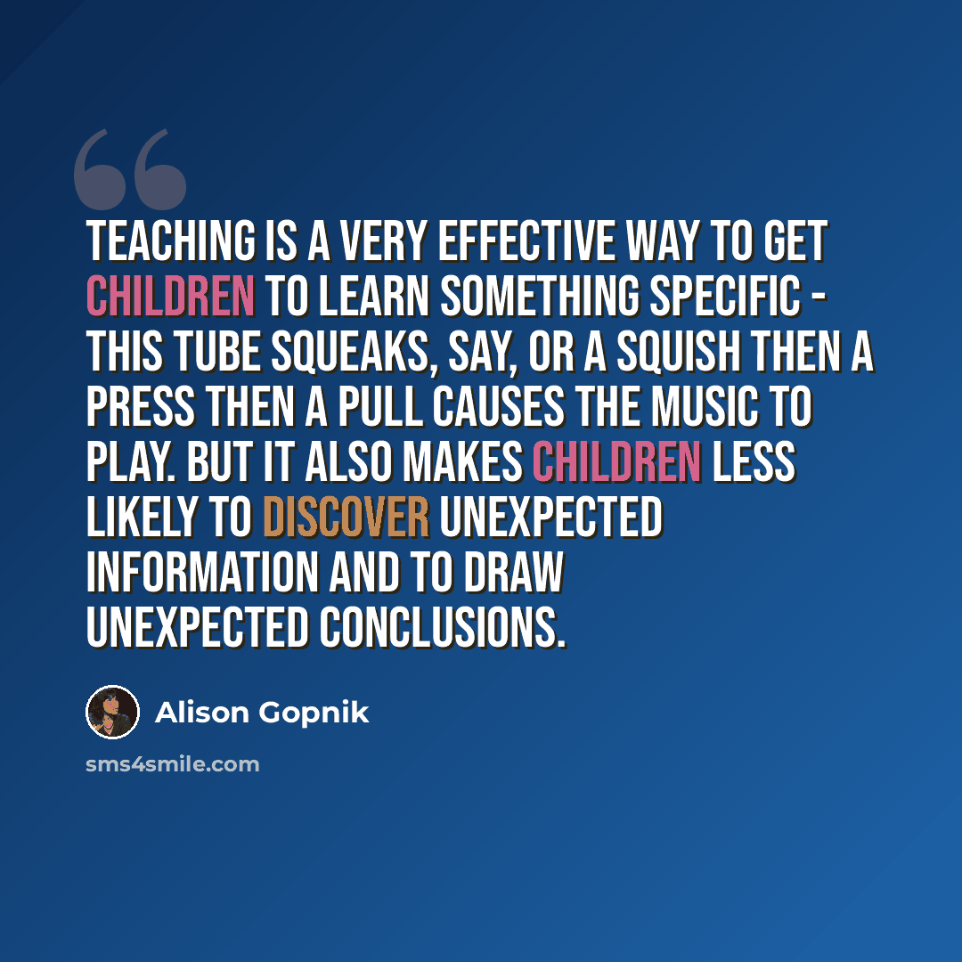 “Teaching is a very effective way to get children to learn something specific - this tube squeaks, say, or a squish then a press then a pull causes the music to play. But it also makes children less likely to discover unexpected information and to draw unexpected conclusions.” quote by Alison Gopnik