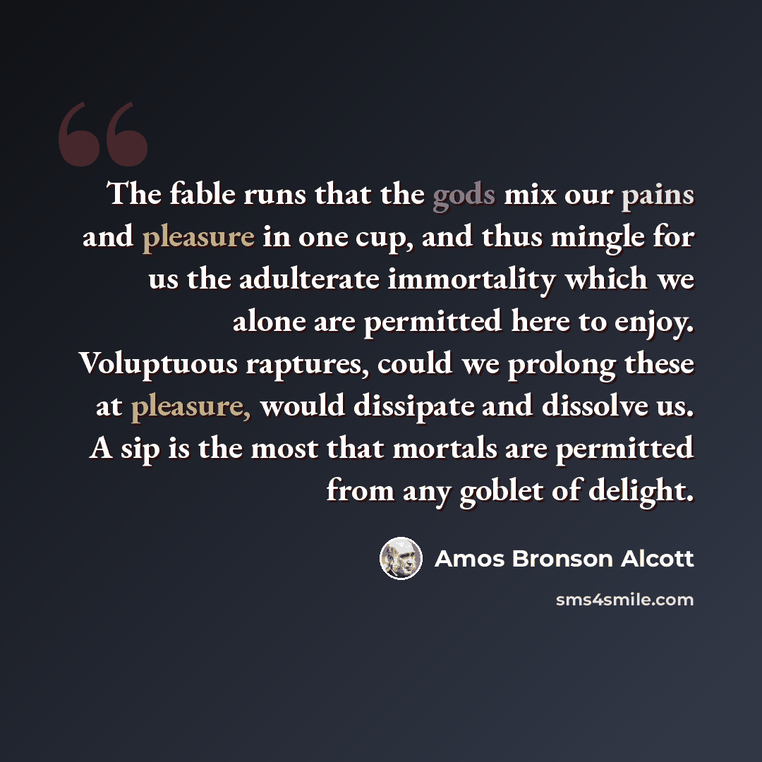“The fable runs that the gods mix our pains and pleasure in one cup, and thus mingle for us the adulterate immortality which we alone are permitted here to enjoy. Voluptuous raptures, could we prolong these at pleasure, would dissipate and dissolve us. A sip is the most that mortals are permitted…” quote by Amos Bronson Alcott