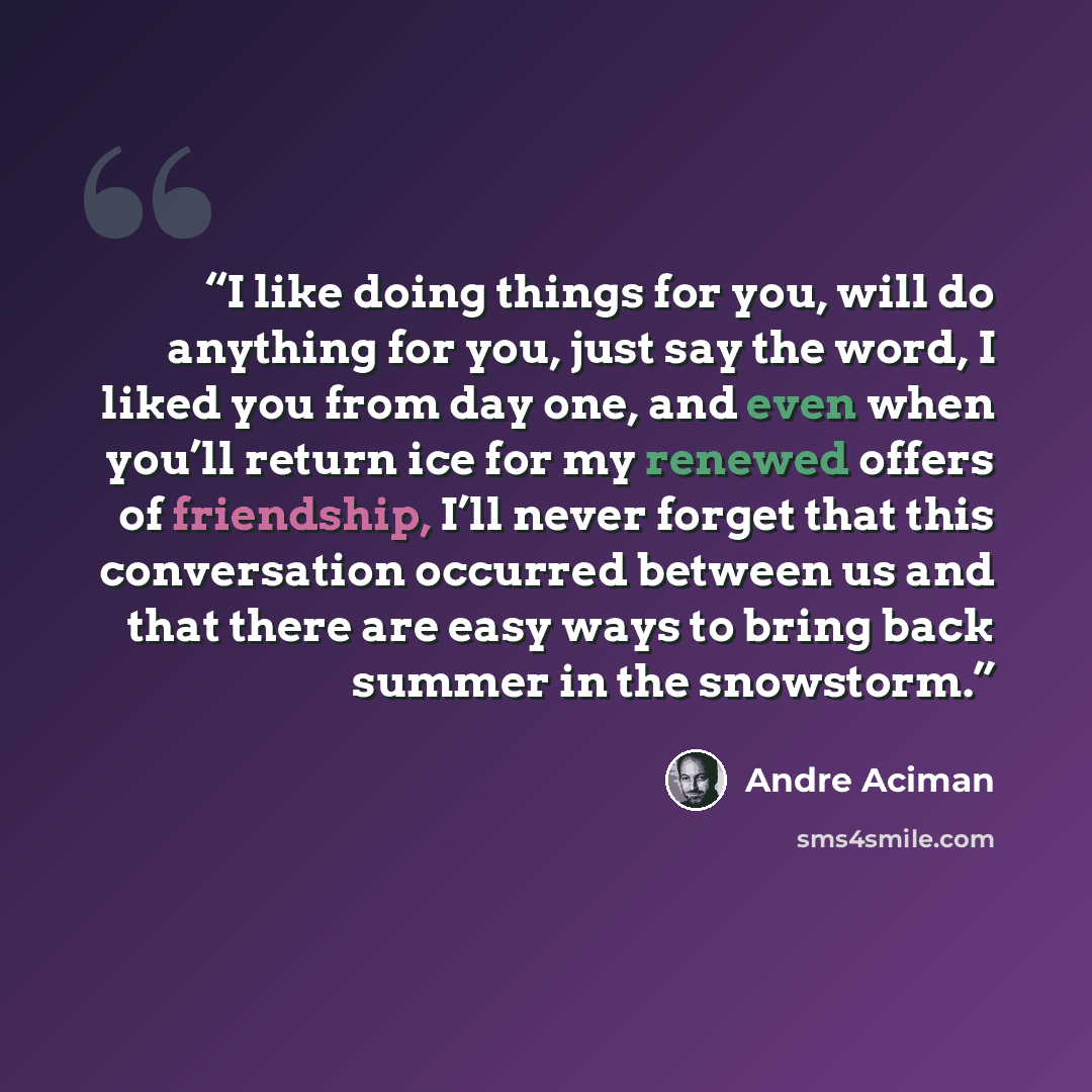 “I like doing things for you, will do anything for you, just say the word, I liked you from day one, and even when you’ll return ice for my renewed offers of friendship, I’ll never forget that this conversation occurred between us and that there are easy ways to bring back summer in the snowstorm.” quote by André Aciman