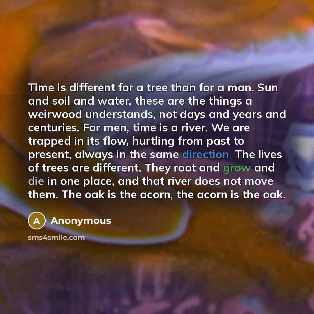 “Time is different for a tree than for a man. Sun and soil and water, these are the things a weirwood understands, not days and years and centuries. For men, time is a river. We are trapped in its flow, hurtling from past to present, always in the same direction. The lives of trees are different…” quote by Anonymous