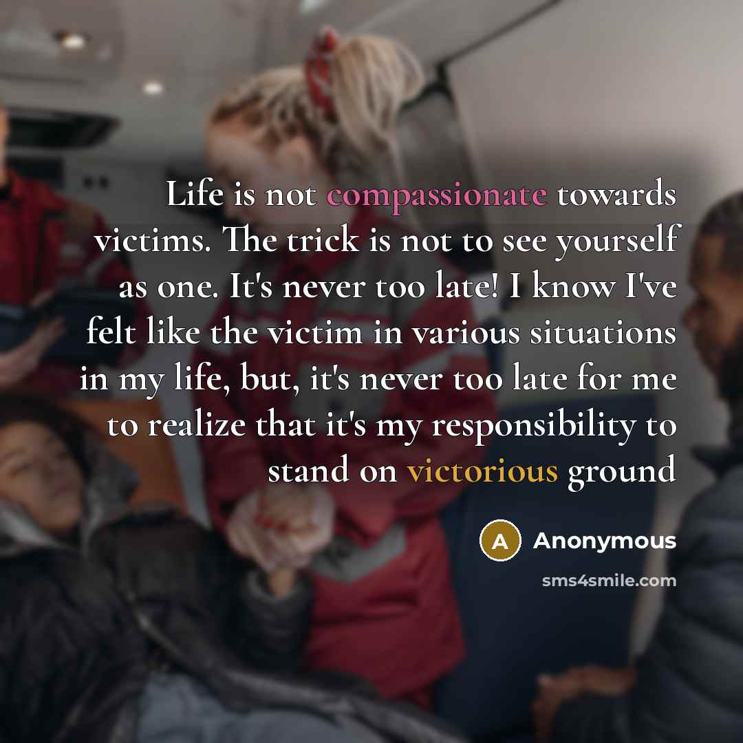 “Life is not compassionate towards victims. The trick is not to see yourself as one. It's never too late! I know I've felt like the victim in various situations in my life, but, it's never too late for me to realize that it's my responsibility to stand on victorious ground” quote by Anonymous