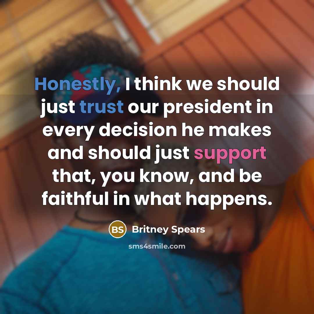 “Honestly, I think we should just trust our president in every decision he makes and should just support that, you know, and be faithful in what happens.” quote by Britney Spears