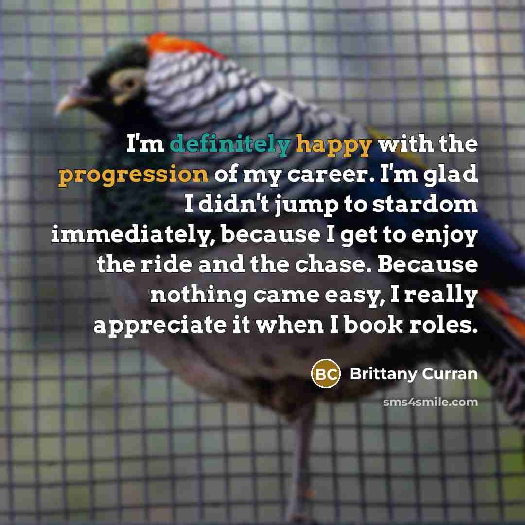 “I'm definitely happy with the progression of my career. I'm glad I didn't jump to stardom immediately, because I get to enjoy the ride and the chase. Because nothing came easy, I really appreciate it when I book roles.” quote by Brittany Curran