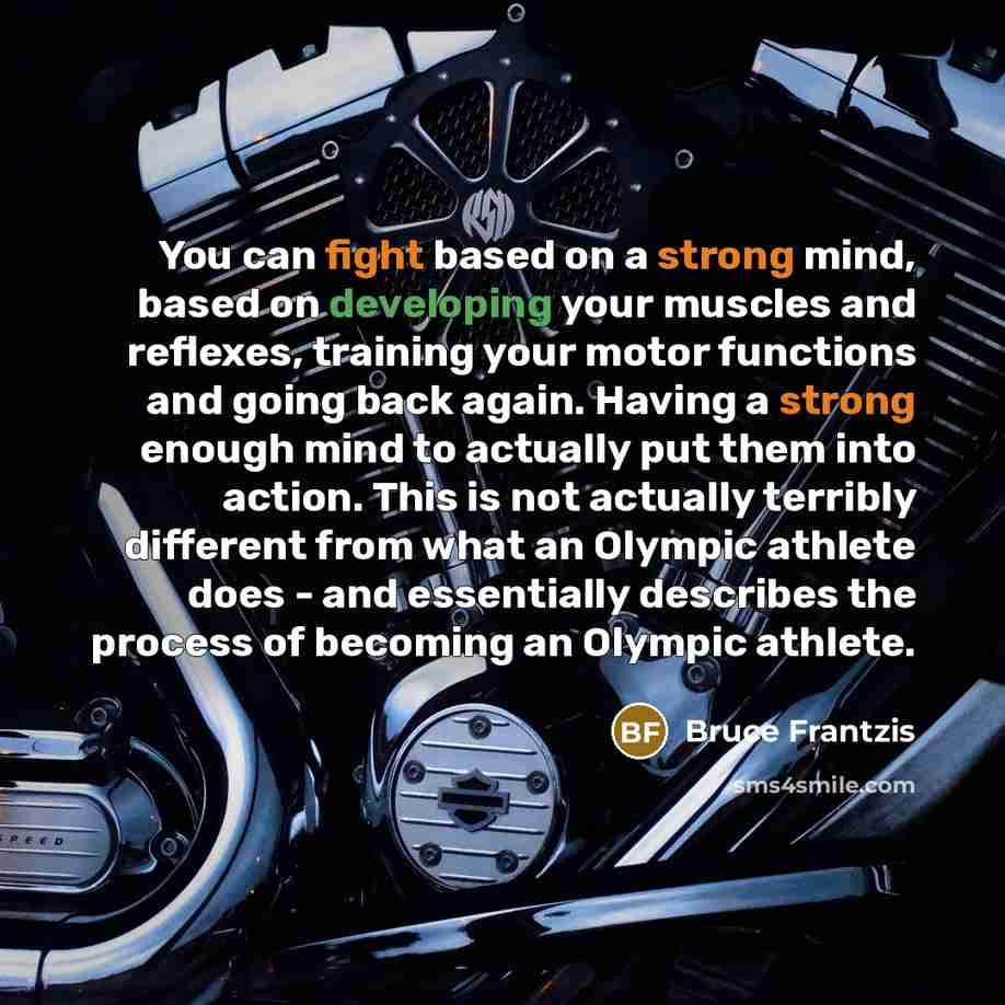 “You can fight based on a strong mind, based on developing your muscles and reflexes, training your motor functions and going back again. Having a strong enough mind to actually put them into action. This is not actually terribly different from what an Olympic athlete does - and essentially…” quote by Bruce Frantzis