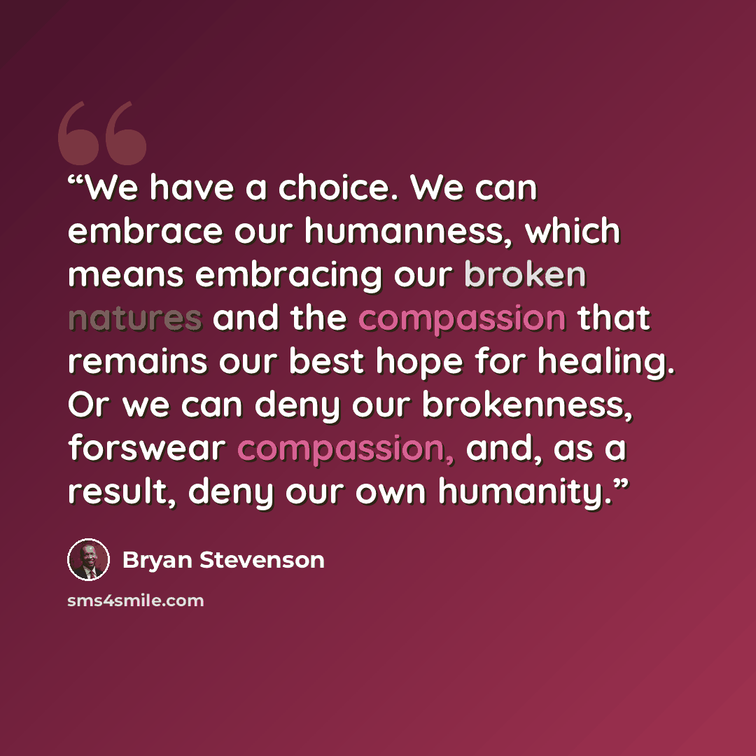 “We have a choice. We can embrace our humanness, which means embracing our broken natures and the compassion that remains our best hope for healing. Or we can deny our brokenness, forswear compassion, and, as a result, deny our own humanity.” quote by Bryan Stevenson