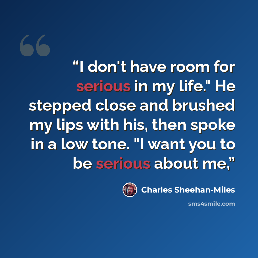 “I don't have room for serious in my life." He stepped close and brushed my lips with his, then spoke in a low tone. "I want you to be serious about me,” quote by Charles Sheehan-Miles