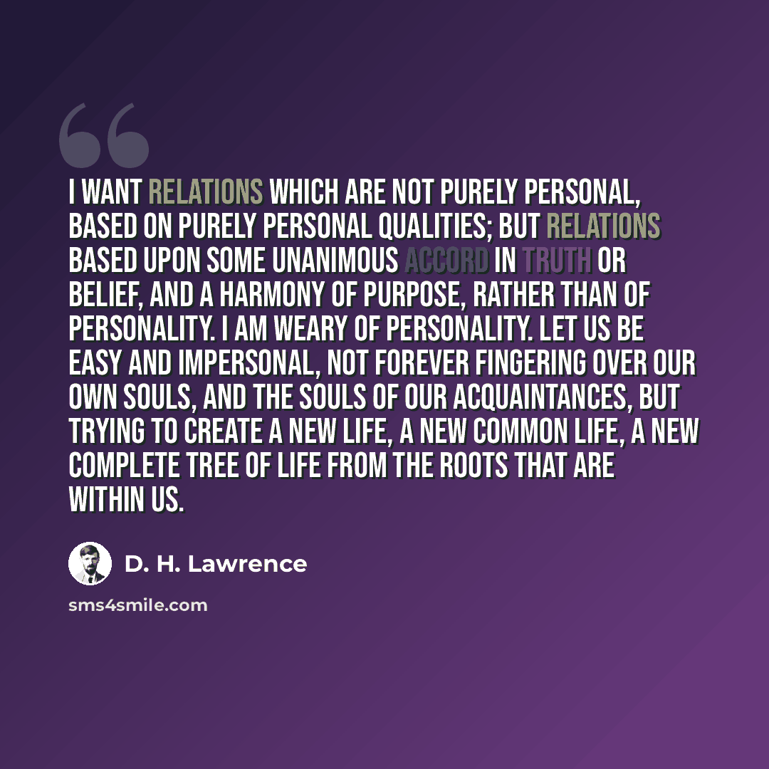 “I want relations which are not purely personal, based on purely personal qualities; but relations based upon some unanimous accord in truth or belief, and a harmony of purpose, rather than of personality. I am weary of personality. Let us be easy and impersonal, not forever fingering over our own…” quote by D. H. Lawrence