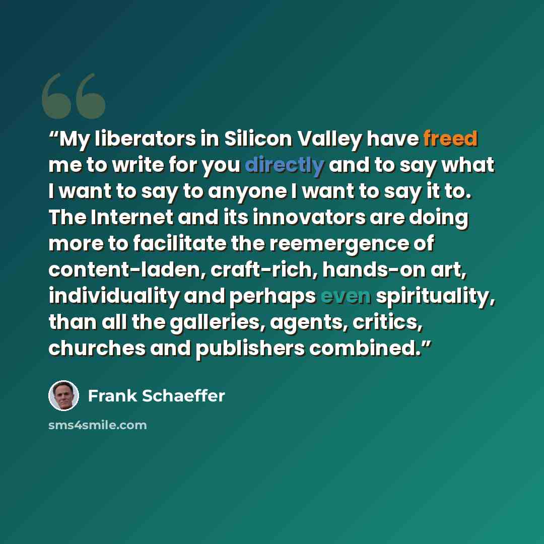 “My liberators in Silicon Valley have freed me to write for you directly and to say what I want to say to anyone I want to say it to. The Internet and its innovators are doing more to facilitate the reemergence of content-laden, craft-rich, hands-on art, individuality and perhaps even spirituality…” quote by Frank Schaeffer