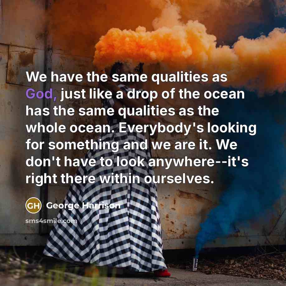 “We have the same qualities as God, just like a drop of the ocean has the same qualities as the whole ocean. Everybody's looking for something and we are it. We don't have to look anywhere--it's right there within ourselves.” quote by George Harrison