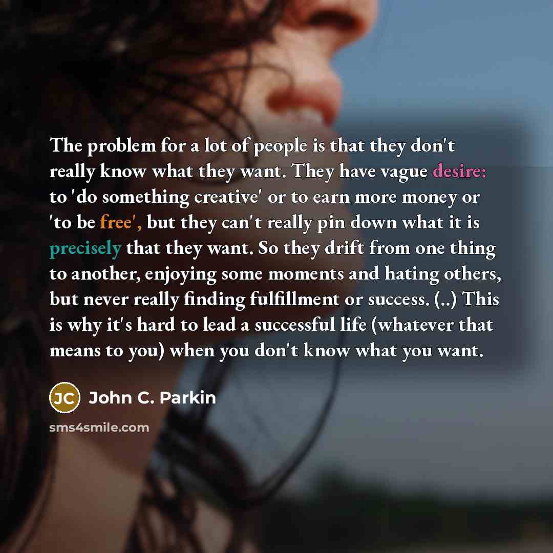 “The problem for a lot of people is that they don't really know what they want. They have vague desire: to 'do something creative' or to earn more money or 'to be free', but they can't really pin down what it is precisely that they want. So they drift from one thing to another, enjoying some…” quote by John C. Parkin