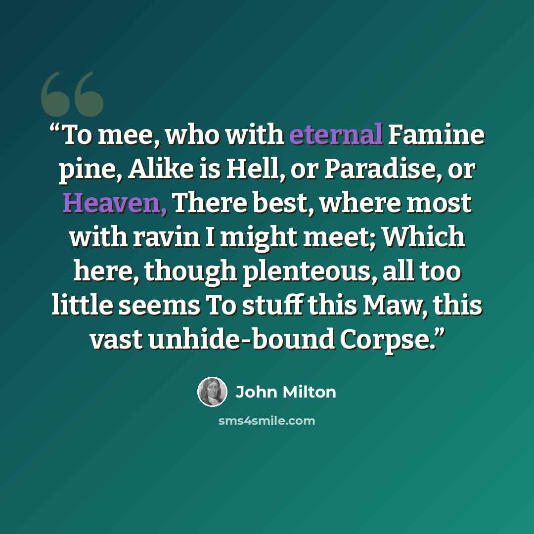 “To mee, who with eternal Famine pine, Alike is Hell, or Paradise, or Heaven, There best, where most with ravin I might meet; Which here, though plenteous, all too little seems To stuff this Maw, this vast unhide-bound Corpse.” quote by John Milton