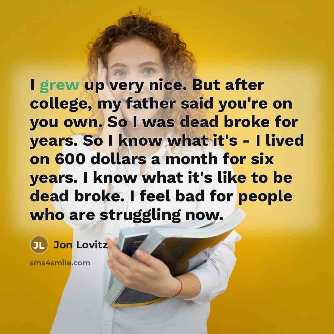 “I grew up very nice. But after college, my father said you're on you own. So I was dead broke for years. So I know what it's - I lived on 600 dollars a month for six years. I know what it's like to be dead broke. I feel bad for people who are struggling now.” quote by Jon Lovitz